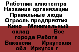 Работник кинотеатра › Название организации ­ Правильные люди › Отрасль предприятия ­ Кино › Минимальный оклад ­ 20 000 - Все города Работа » Вакансии   . Иркутская обл.,Иркутск г.